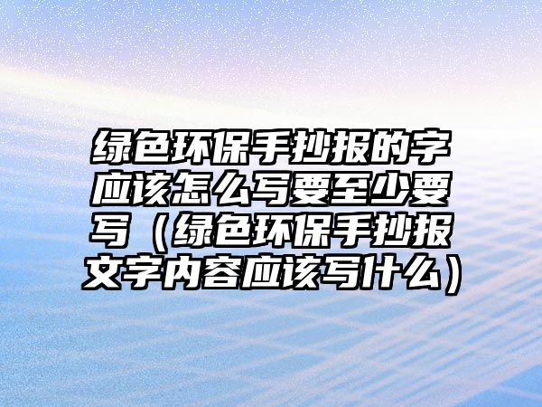 綠色環(huán)保手抄報的字應該怎么寫要至少要寫（綠色環(huán)保手抄報文字內(nèi)容應該寫什么）