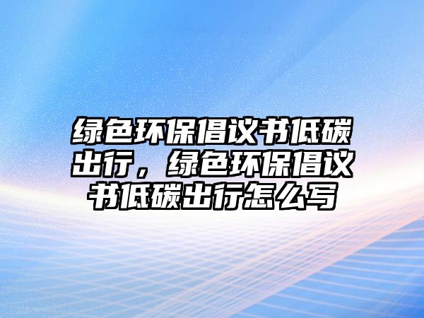 綠色環(huán)保倡議書低碳出行，綠色環(huán)保倡議書低碳出行怎么寫