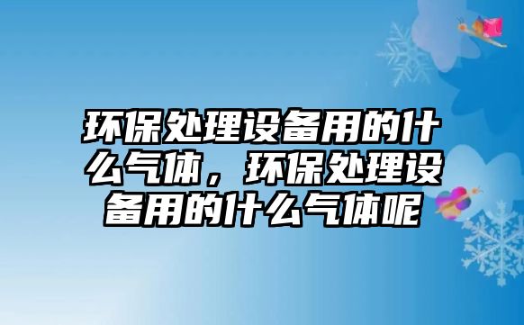 環(huán)保處理設(shè)備用的什么氣體，環(huán)保處理設(shè)備用的什么氣體呢
