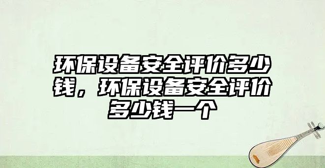 環(huán)保設(shè)備安全評價多少錢，環(huán)保設(shè)備安全評價多少錢一個