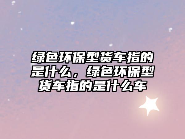 綠色環(huán)保型貨車(chē)指的是什么，綠色環(huán)保型貨車(chē)指的是什么車(chē)