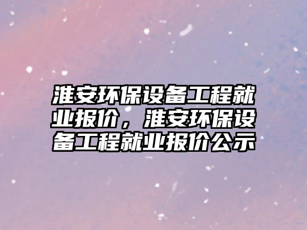 淮安環(huán)保設(shè)備工程就業(yè)報(bào)價(jià)，淮安環(huán)保設(shè)備工程就業(yè)報(bào)價(jià)公示
