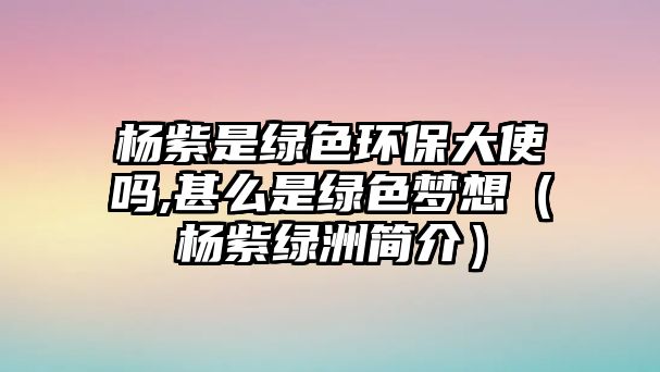 楊紫是綠色環(huán)保大使嗎,甚么是綠色夢(mèng)想（楊紫綠洲簡介）