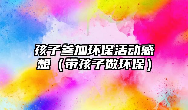 孩子參加環(huán)保活動(dòng)感想（帶孩子做環(huán)保）