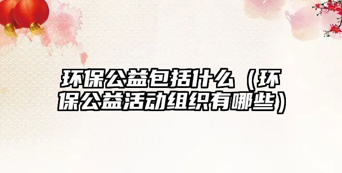 環(huán)保公益包括什么（環(huán)保公益活動組織有哪些）
