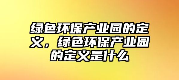 綠色環(huán)保產(chǎn)業(yè)園的定義，綠色環(huán)保產(chǎn)業(yè)園的定義是什么