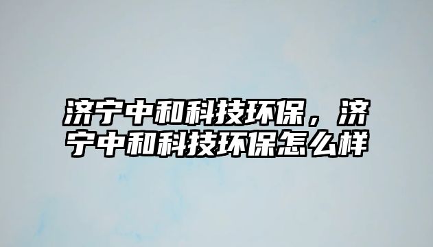 濟(jì)寧中和科技環(huán)保，濟(jì)寧中和科技環(huán)保怎么樣