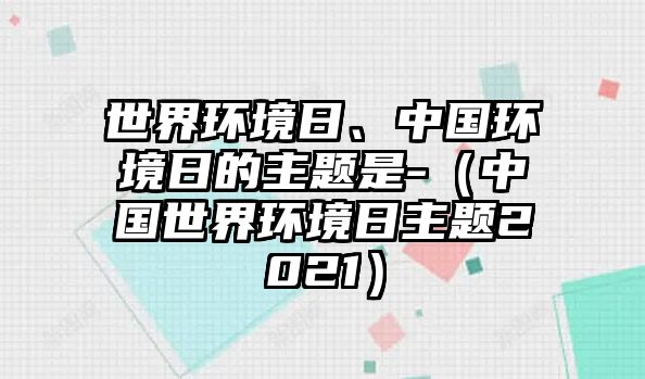 世界環(huán)境日、中國環(huán)境日的主題是-（中國世界環(huán)境日主題2021）