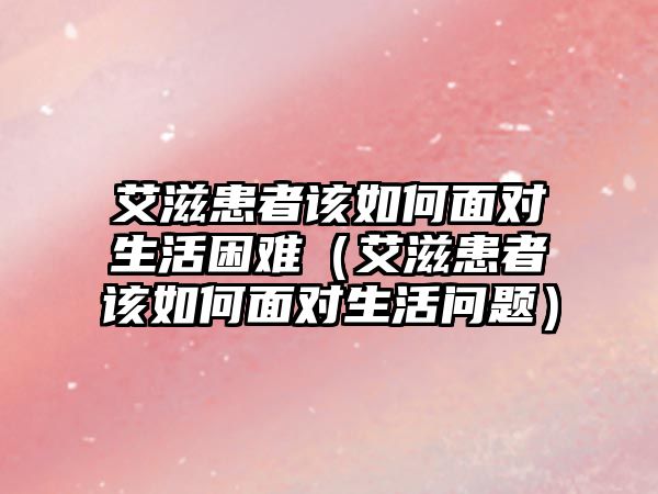 艾滋患者該如何面對(duì)生活困難（艾滋患者該如何面對(duì)生活問(wèn)題）