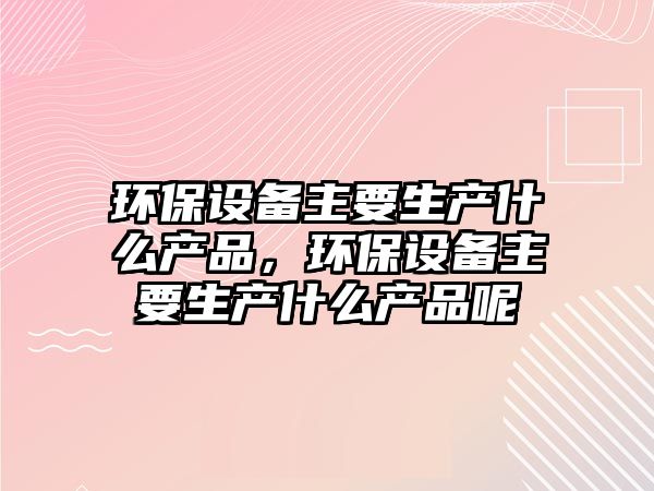 環(huán)保設(shè)備主要生產(chǎn)什么產(chǎn)品，環(huán)保設(shè)備主要生產(chǎn)什么產(chǎn)品呢