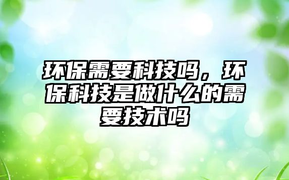 環(huán)保需要科技嗎，環(huán)保科技是做什么的需要技術(shù)嗎