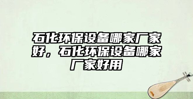 石化環(huán)保設(shè)備哪家廠家好，石化環(huán)保設(shè)備哪家廠家好用