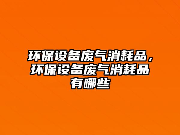 環(huán)保設(shè)備廢氣消耗品，環(huán)保設(shè)備廢氣消耗品有哪些