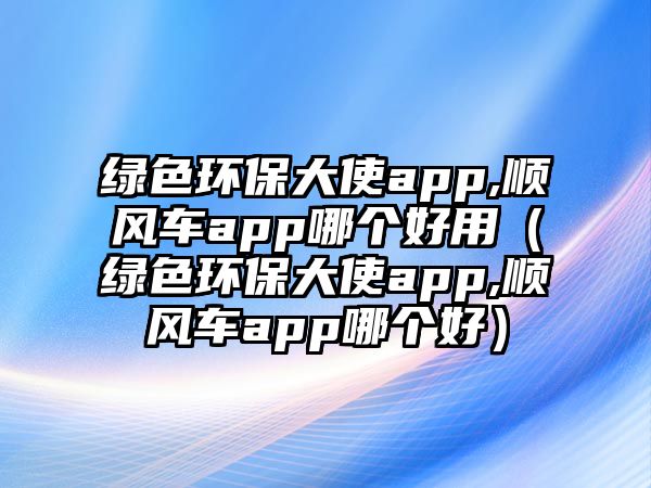 綠色環(huán)保大使app,順風(fēng)車app哪個(gè)好用（綠色環(huán)保大使app,順風(fēng)車app哪個(gè)好）