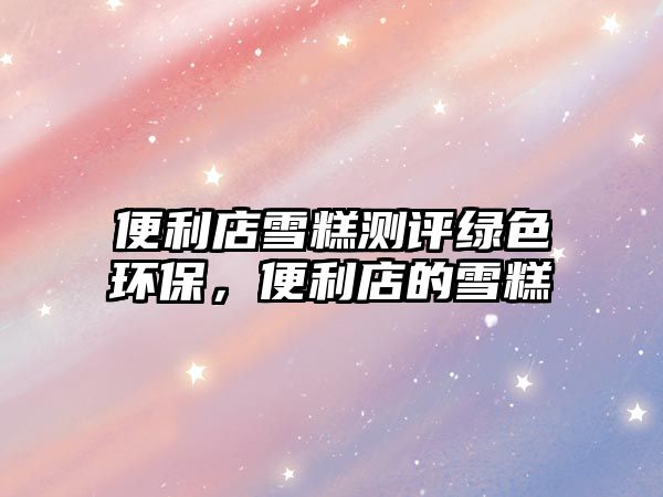 便利店雪糕測評綠色環(huán)保，便利店的雪糕