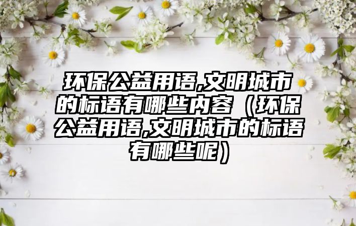 環(huán)保公益用語,文明城市的標語有哪些內(nèi)容（環(huán)保公益用語,文明城市的標語有哪些呢）
