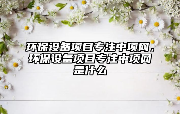 環(huán)保設(shè)備項(xiàng)目專(zhuān)注中項(xiàng)網(wǎng)，環(huán)保設(shè)備項(xiàng)目專(zhuān)注中項(xiàng)網(wǎng)是什么