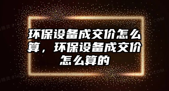 環(huán)保設(shè)備成交價怎么算，環(huán)保設(shè)備成交價怎么算的