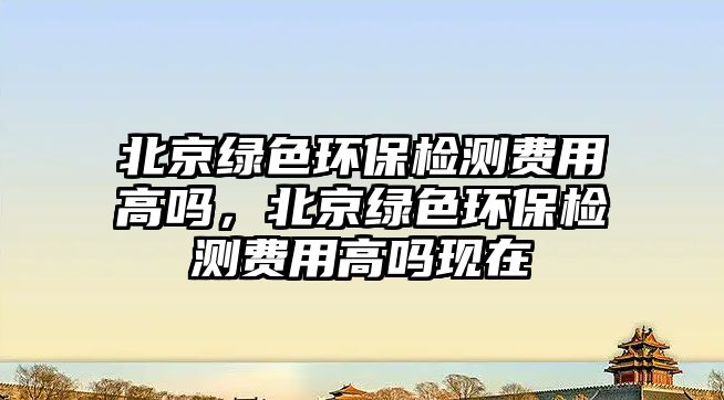 北京綠色環(huán)保檢測費用高嗎，北京綠色環(huán)保檢測費用高嗎現(xiàn)在