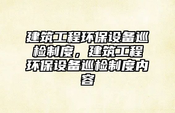 建筑工程環(huán)保設(shè)備巡檢制度，建筑工程環(huán)保設(shè)備巡檢制度內(nèi)容