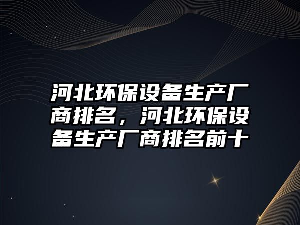 河北環(huán)保設(shè)備生產(chǎn)廠商排名，河北環(huán)保設(shè)備生產(chǎn)廠商排名前十