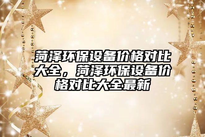 菏澤環(huán)保設(shè)備價(jià)格對(duì)比大全，菏澤環(huán)保設(shè)備價(jià)格對(duì)比大全最新
