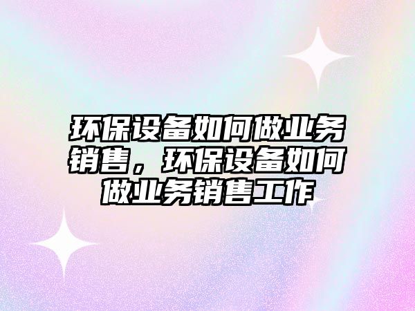 環(huán)保設備如何做業(yè)務銷售，環(huán)保設備如何做業(yè)務銷售工作