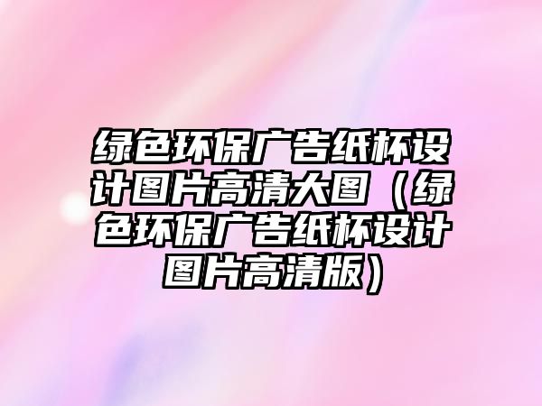 綠色環(huán)保廣告紙杯設(shè)計(jì)圖片高清大圖（綠色環(huán)保廣告紙杯設(shè)計(jì)圖片高清版）