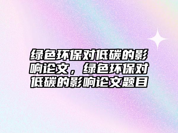 綠色環(huán)保對低碳的影響論文，綠色環(huán)保對低碳的影響論文題目
