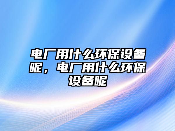 電廠用什么環(huán)保設備呢，電廠用什么環(huán)保設備呢