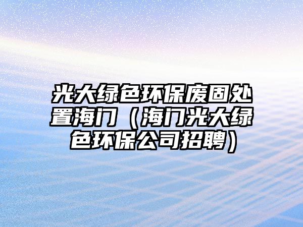 光大綠色環(huán)保廢固處置海門（海門光大綠色環(huán)保公司招聘）