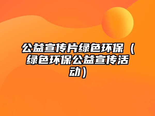 公益宣傳片綠色環(huán)保（綠色環(huán)保公益宣傳活動）