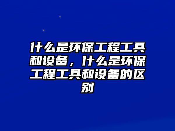 什么是環(huán)保工程工具和設備，什么是環(huán)保工程工具和設備的區(qū)別
