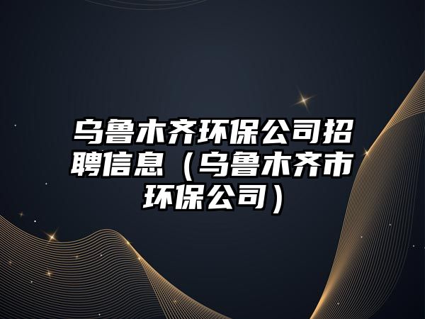 烏魯木齊環(huán)保公司招聘信息（烏魯木齊市環(huán)保公司）