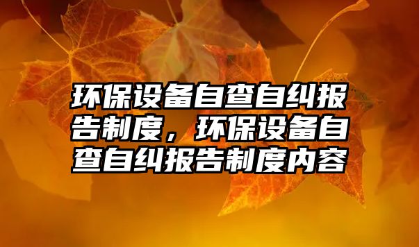 環(huán)保設(shè)備自查自糾報告制度，環(huán)保設(shè)備自查自糾報告制度內(nèi)容