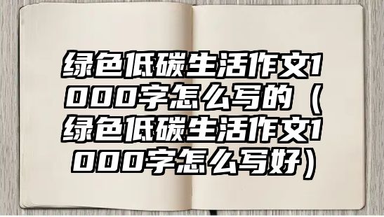 綠色低碳生活作文1000字怎么寫(xiě)的（綠色低碳生活作文1000字怎么寫(xiě)好）