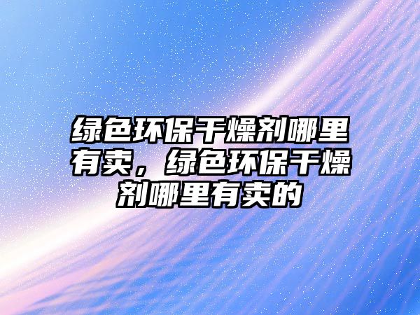 綠色環(huán)保干燥劑哪里有賣，綠色環(huán)保干燥劑哪里有賣的