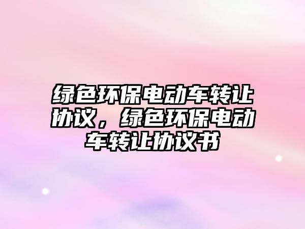 綠色環(huán)保電動(dòng)車轉(zhuǎn)讓協(xié)議，綠色環(huán)保電動(dòng)車轉(zhuǎn)讓協(xié)議書