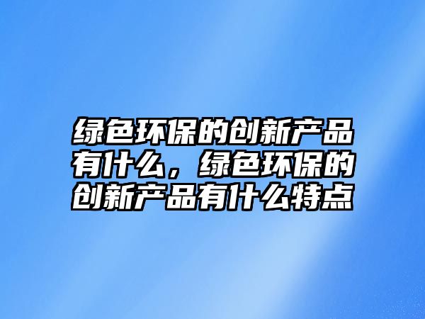 綠色環(huán)保的創(chuàng)新產(chǎn)品有什么，綠色環(huán)保的創(chuàng)新產(chǎn)品有什么特點(diǎn)