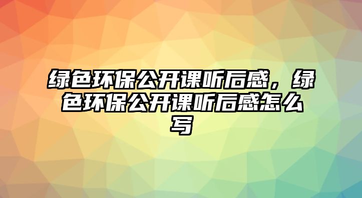 綠色環(huán)保公開課聽后感，綠色環(huán)保公開課聽后感怎么寫