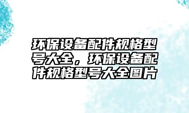 環(huán)保設(shè)備配件規(guī)格型號大全，環(huán)保設(shè)備配件規(guī)格型號大全圖片