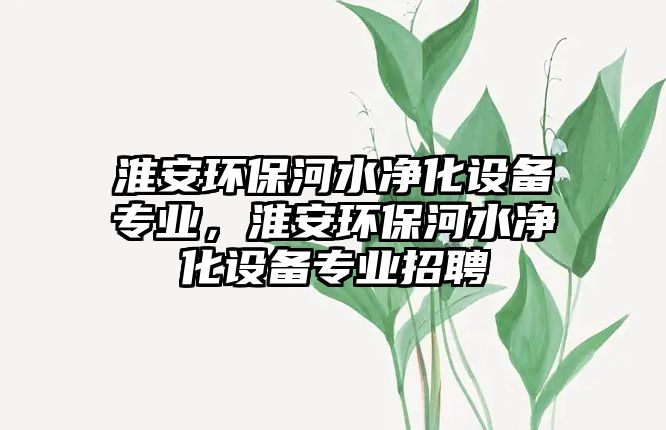 淮安環(huán)保河水凈化設(shè)備專業(yè)，淮安環(huán)保河水凈化設(shè)備專業(yè)招聘