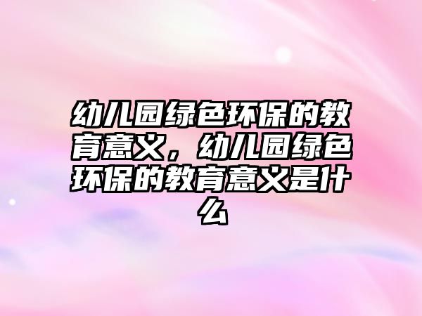 幼兒園綠色環(huán)保的教育意義，幼兒園綠色環(huán)保的教育意義是什么