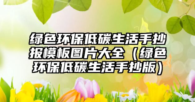 綠色環(huán)保低碳生活手抄報模板圖片大全（綠色環(huán)保低碳生活手抄版）