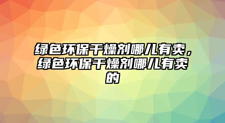 綠色環(huán)保干燥劑哪兒有賣，綠色環(huán)保干燥劑哪兒有賣的
