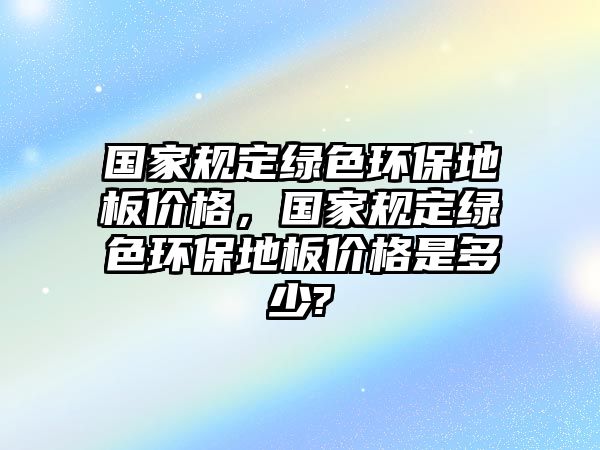 國(guó)家規(guī)定綠色環(huán)保地板價(jià)格，國(guó)家規(guī)定綠色環(huán)保地板價(jià)格是多少?