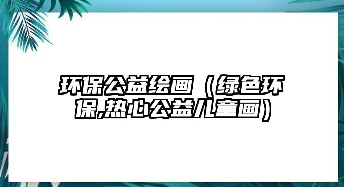 環(huán)保公益繪畫（綠色環(huán)保,熱心公益兒童畫）