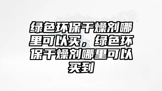 綠色環(huán)保干燥劑哪里可以買，綠色環(huán)保干燥劑哪里可以買到