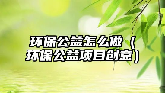 環(huán)保公益怎么做（環(huán)保公益項(xiàng)目創(chuàng)意）