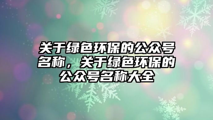 關(guān)于綠色環(huán)保的公眾號(hào)名稱，關(guān)于綠色環(huán)保的公眾號(hào)名稱大全